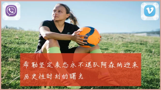 希勒坚定表态永不退队阿森纳迎来历史性时刻的曙光