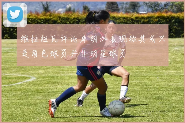 维拉纽瓦评论库明加表现称其或只是角色球员并非明星球员