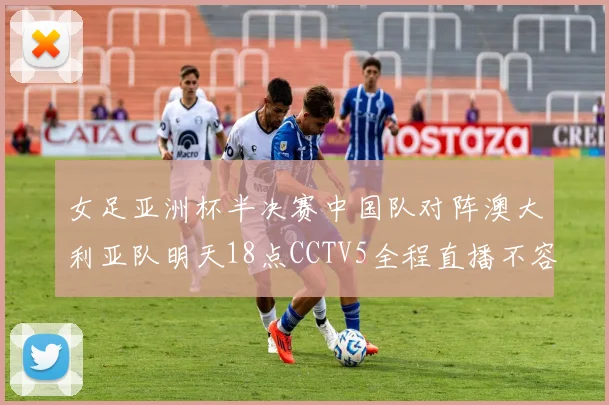 女足亚洲杯半决赛中国队对阵澳大利亚队明天18点CCTV5全程直播不容错过