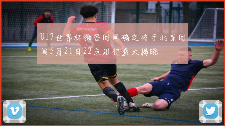 U17世界杯抽签时间确定将于北京时间5月21日22点进行盛大揭晓