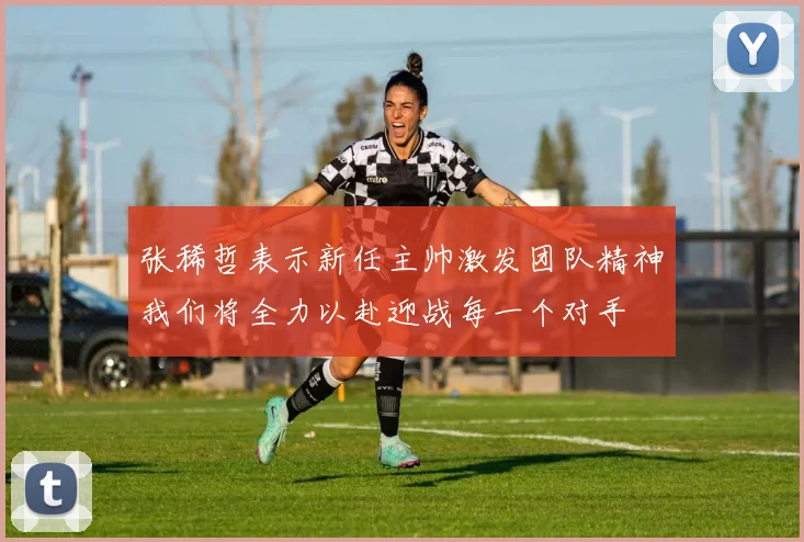 张稀哲表示新任主帅激发团队精神我们将全力以赴迎战每一个对手