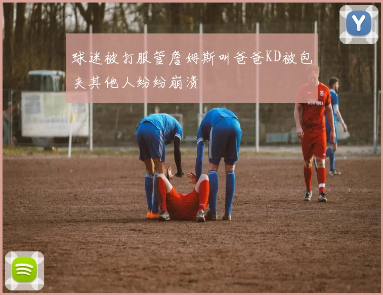 球迷被打服管詹姆斯叫爸爸KD被包夹其他人纷纷崩溃