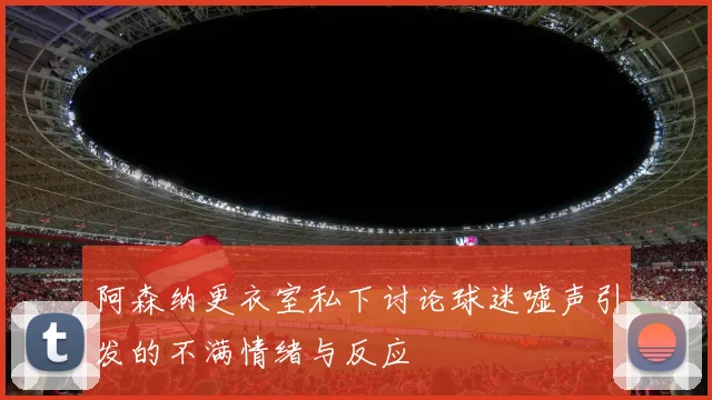 阿森纳更衣室私下讨论球迷嘘声引发的不满情绪与反应