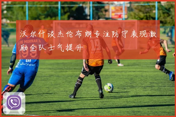 沃尔什谈杰伦布朗专注防守表现激励全队士气提升