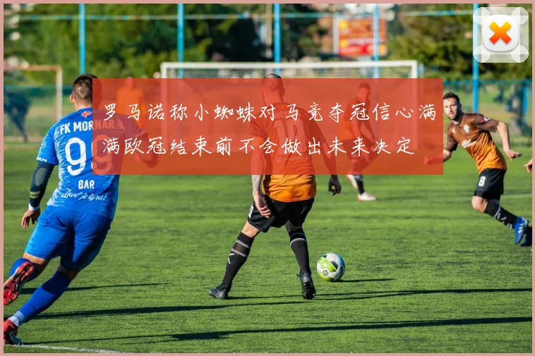 罗马诺称小蜘蛛对马竞夺冠信心满满欧冠结束前不会做出未来决定
