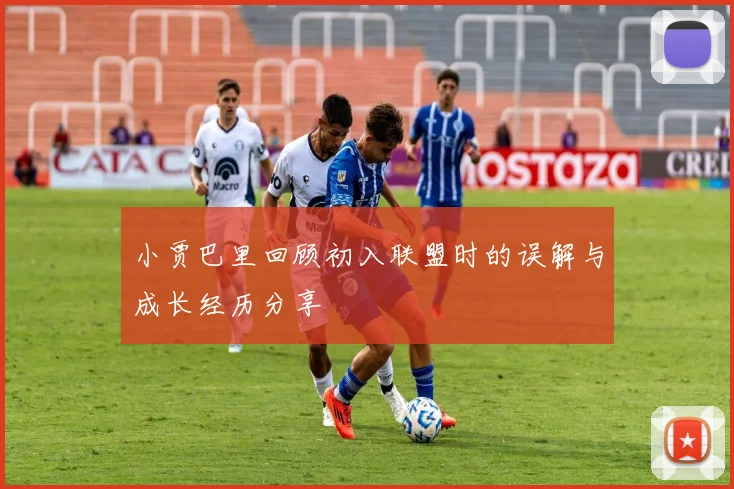 小贾巴里回顾初入联盟时的误解与成长经历分享