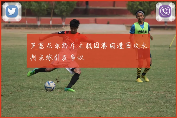 罗塞尼尔怒斥主裁因赛前遭围攻未判点球引发争议