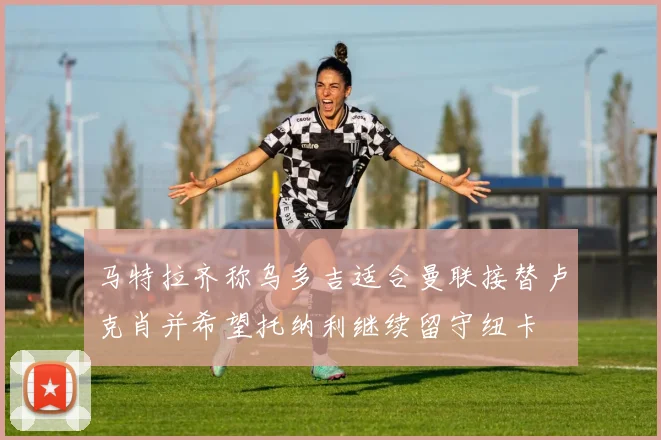 马特拉齐称乌多吉适合曼联接替卢克肖并希望托纳利继续留守纽卡