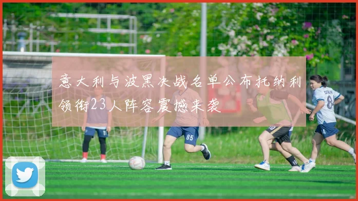 意大利与波黑决战名单公布托纳利领衔23人阵容震撼来袭