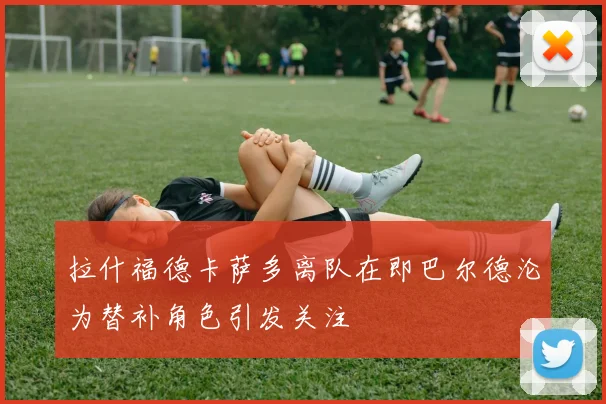 拉什福德卡萨多离队在即巴尔德沦为替补角色引发关注