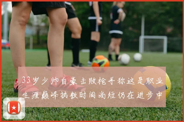 33岁少帅自豪击败枪手称这是职业生涯巅峰执教时间尚短仍在进步中